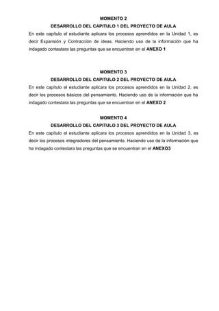 MOMENTO 2
DESARROLLO DEL CAPITULO 1 DEL PROYECTO DE AULA
En este capítulo el estudiante aplicara los procesos aprendidos en la Unidad 1, es
decir Expansión y Contracción de ideas. Haciendo uso de la información que ha
indagado contestara las preguntas que se encuentran en el ANEXO 1

MOMENTO 3
DESARROLLO DEL CAPITULO 2 DEL PROYECTO DE AULA
En este capítulo el estudiante aplicara los procesos aprendidos en la Unidad 2, es
decir los procesos básicos del pensamiento. Haciendo uso de la información que ha
indagado contestara las preguntas que se encuentran en el ANEXO 2

MOMENTO 4
DESARROLLO DEL CAPITULO 3 DEL PROYECTO DE AULA
En este capítulo el estudiante aplicara los procesos aprendidos en la Unidad 3, es
decir los procesos integradores del pensamiento. Haciendo uso de la información que
ha indagado contestara las preguntas que se encuentran en el ANEXO3

 