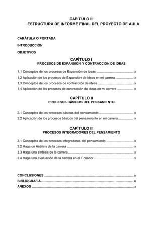 CAPITULO III
ESTRUCTURA DE INFORME FINAL DEL PROYECTO DE AULA

CARÁTULA O PORTADA
INTRODUCCIÓN
OBJETIVOS

CAPÍTULO I
PROCESOS DE EXPANSIÓN Y CONTRACCIÓN DE IDEAS
1.1 Conceptos de los procesos de Expansión de ideas ......................................... x
1.2 Aplicación de los procesos de Expansión de ideas en mi carrera .................... x
1.3 Conceptos de los procesos de contracción de ideas ........................................ x
1.4 Aplicación de los procesos de contracción de ideas en mi carrera .................. x

CAPÍTULO II
PROCESOS BÁSICOS DEL PENSAMIENTO
2.1 Conceptos de los procesos básicos del pensamiento ...................................... x
3.2 Aplicación de los procesos básicos del pensamiento en mi carrera ................. x

CAPÍTULO III
PROCESOS INTEGRADORES DEL PENSAMIENTO
3.1 Conceptos de los procesos integradores del pensamiento .............................. x
3.2 Haga un Análisis de la carrera ......................................................................... x
3.3 Haga una síntesis de la carrera ........................................................................ x
3.4 Haga una evaluación de la carrera en el Ecuador ............................................ x

CONCLUSIONES ................................................................................................... x
BIBLIOGRAFÍA ...................................................................................................... x
ANEXOS .................................................................................................................x

 