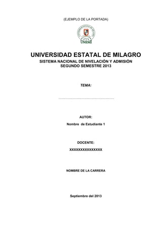 (EJEMPLO DE LA PORTADA)

UNIVERSIDAD ESTATAL DE MILAGRO
SISTEMA NACIONAL DE NIVELACIÓN Y ADMISIÓN
SEGUNDO SEMESTRE 2013

TEMA:
……………………………………………

AUTOR:
Nombre de Estudiante 1

DOCENTE:
XXXXXXXXXXXXXXX

NOMBRE DE LA CARRERA

Septiembre del 2013

 