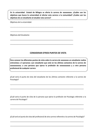 En la universidad Estatal de Milagro se oferta la carrera de xxxxxxxxxx. ¿Cuáles son los
objetivos que busca la universidad al ofertar esta carrera a la comunidad? ¿Cuáles son los
objetivos de un estudiante al estudiar esta carrera?
Objetivos de la universidad:
__________________________________________________________________
__________________________________________________________________
Objetivos del Estudiante:
__________________________________________________________________
__________________________________________________________________
CONSIDERAR OTROS PUNTOS DE VISTA
Para conocer los diferentes puntos de vista sobre la carrera de xxxxxxxxx un estudiante realiza
entrevistas a 3 personas: aun estudiante que está en los últimos semestres de la carrera de
xxxxxxxxxxxx; a una persona que ejerce la profesión de xxxxxxxxxxxx y a otra persona
profesional de cualquier carrera
¿Cuál sería el punto de vista del estudiante de los últimos semestre referente a la carrera de
Psicología?
_____________________________________________________________________________
_____________________________________________________________________________
¿Cuál sería el punto de vista de la persona que ejerce la profesión de Psicología referente a la
carrera de Psicología?
_____________________________________________________________________________
_____________________________________________________________________________
¿Cuál sería el punto de vista del profesional de otra carrera referente a la carrera de Psicología?
_____________________________________________________________________________
_____________________________________________________________________________
 