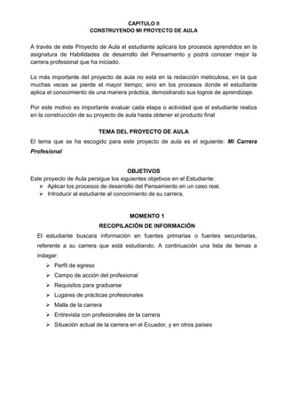 CAPITULO II
CONSTRUYENDO MI PROYECTO DE AULA
A través de este Proyecto de Aula el estudiante aplicara los procesos aprendidos en la
asignatura de Habilidades de desarrollo del Pensamiento y podrá conocer mejor la
carrera profesional que ha iniciado.
Lo más importante del proyecto de aula no está en la redacción meticulosa, en la que
muchas veces se pierde el mayor tiempo; sino en los procesos donde el estudiante
aplica el conocimiento de una manera práctica, demostrando sus logros de aprendizaje.
Por este motivo es importante evaluar cada etapa o actividad que el estudiante realiza
en la construcción de su proyecto de aula hasta obtener el producto final
TEMA DEL PROYECTO DE AULA
El tema que se ha escogido para este proyecto de aula es el siguiente: Mi Carrera
Profesional
OBJETIVOS
Este proyecto de Aula persigue los siguientes objetivos en el Estudiante:
 Aplicar los procesos de desarrollo del Pensamiento en un caso real.
 Introducir al estudiante al conocimiento de su carrera.
MOMENTO 1
RECOPILACIÓN DE INFORMACIÓN
El estudiante buscara información en fuentes primarias o fuentes secundarias,
referente a su carrera que está estudiando. A continuación una lista de temas a
indagar:
 Perfil de egreso
 Campo de acción del profesional
 Requisitos para graduarse
 Lugares de prácticas profesionales
 Malla de la carrera
 Entrevista con profesionales de la carrera
 Situación actual de la carrera en el Ecuador, y en otros países
 