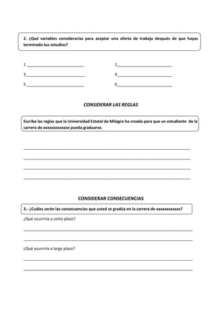 2. ¿Qué variables considerarías para aceptar una oferta de trabajo después de que hayas
terminado tus estudios?
1 __________________________ 2_________________________
3___________________________ 4_________________________
5 __________________________ 6_________________________
CONSIDERAR LAS REGLAS
Escriba las reglas que la Universidad Estatal de Milagro ha creado para que un estudiante de la
carrera de xxxxxxxxxxxxx pueda graduarse.
____________________________________________________________________________
____________________________________________________________________________
____________________________________________________________________________
____________________________________________________________________________
CONSIDERAR CONSECUENCIAS
3.- ¿Cuáles serán las consecuencias que usted se gradúa en la carrera de xxxxxxxxxxxx?
¿Qué ocurriría a corto plazo?
_____________________________________________________________________________
_____________________________________________________________________________
¿Qué ocurriría a largo plazo?
_____________________________________________________________________________
_____________________________________________________________________________
 