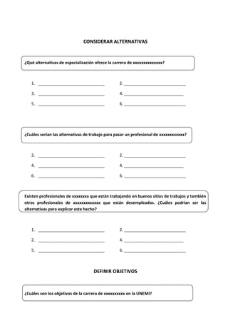 CONSIDERAR ALTERNATIVAS
¿Qué alternativas de especialización ofrece la carrera de xxxxxxxxxxxxxx?
1. _____________________________ 2. ___________________________
3. _____________________________ 4. __________________________
5. _____________________________ 6. ___________________________
¿Cuáles serían las alternativas de trabajo para pasar un profesional de xxxxxxxxxxxx?
2. _____________________________ 2. ___________________________
4. _____________________________ 4. __________________________
6. _____________________________ 6. ___________________________
Existen profesionales de xxxxxxxx que están trabajando en buenos sitios de trabajos y también
otros profesionales de xxxxxxxxxxxxx que están desempleados. ¿Cuáles podrían ser las
alternativas para explicar este hecho?
1. _____________________________ 2. ___________________________
2. _____________________________ 4. __________________________
5. _____________________________ 6. ___________________________
DEFINIR OBJETIVOS
¿Cuáles son los objetivos de la carrera de xxxxxxxxxx en la UNEMI?
 
