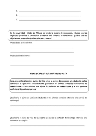 1. ________________________________________________________________
2. ________________________________________________________________
3. ________________________________________________________________
En la universidad Estatal de Milagro se oferta la carrera de xxxxxxxxxx. ¿Cuáles son los
objetivos que busca la universidad al ofertar esta carrera a la comunidad? ¿Cuáles son los
objetivos de un estudiante al estudiar esta carrera?
Objetivos de la universidad:
__________________________________________________________________
__________________________________________________________________
Objetivos del Estudiante:
__________________________________________________________________
__________________________________________________________________
CONSIDERAR OTROS PUNTOS DE VISTA
Para conocer los diferentes puntos de vista sobre la carrera de xxxxxxxxx un estudiante realiza
entrevistas a 3 personas: aun estudiante que está en los últimos semestres de la carrera de
xxxxxxxxxxxx; a una persona que ejerce la profesión de xxxxxxxxxxxx y a otra persona
profesional de cualquier carrera
¿Cuál sería el punto de vista del estudiante de los últimos semestre referente a la carrera de
Psicología?
_____________________________________________________________________________
_____________________________________________________________________________
¿Cuál sería el punto de vista de la persona que ejerce la profesión de Psicología referente a la
carrera de Psicología?
_____________________________________________________________________________
 