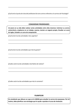 _____________________________________________________________________________
¿Cuál sería el punto de vista del profesional de otra carrera referente a la carrera de Psicología?
_____________________________________________________________________________
_____________________________________________________________________________
CONSIDERAR PRIORIDADES
Un joven en su vida debe realizar varias actividades entre ellas tenemos: Culminar su carrera
universitaria, emplearse en un trabajo, casarse, montar un negocio propio, Estudiar un curso
de ingles, Estudiar un curso de computación
¿Cuál serían las dos actividades más urgentes?
______________________________________________________________________
______________________________________________________________________
¿Cuál serían las dos actividades que más le gustan?
______________________________________________________________________
______________________________________________________________________
¿Cuáles serán las dos actividades más fáciles de realizar?
______________________________________________________________________
______________________________________________________________________
¿Cuáles serán las dos actividades que más le conviene?
______________________________________________________________________
______________________________________________________________________
PLANIFICAR
Un estudiante que obtuvo un cupo en la UNEMI para estudiar la carrera de xxxxxxxxxx. Por tal
motivo, debe planificar una estrategia que le ayude a aprobar el curso de nivelación.
 