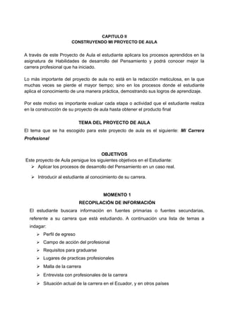 CAPITULO II
CONSTRUYENDO MI PROYECTO DE AULA
A través de este Proyecto de Aula el estudiante aplicara los procesos aprendidos en la
asignatura de Habilidades de desarrollo del Pensamiento y podrá conocer mejor la
carrera profesional que ha iniciado.
Lo más importante del proyecto de aula no está en la redacción meticulosa, en la que
muchas veces se pierde el mayor tiempo; sino en los procesos donde el estudiante
aplica el conocimiento de una manera práctica, demostrando sus logros de aprendizaje.
Por este motivo es importante evaluar cada etapa o actividad que el estudiante realiza
en la construcción de su proyecto de aula hasta obtener el producto final
TEMA DEL PROYECTO DE AULA
El tema que se ha escogido para este proyecto de aula es el siguiente: Mi Carrera
Profesional
OBJETIVOS
Este proyecto de Aula persigue los siguientes objetivos en el Estudiante:
 Aplicar los procesos de desarrollo del Pensamiento en un caso real.
 Introducir al estudiante al conocimiento de su carrera.
MOMENTO 1
RECOPILACIÓN DE INFORMACIÓN
El estudiante buscara información en fuentes primarias o fuentes secundarias,
referente a su carrera que está estudiando. A continuación una lista de temas a
indagar:
 Perfil de egreso
 Campo de acción del profesional
 Requisitos para graduarse
 Lugares de practicas profesionales
 Malla de la carrera
 Entrevista con profesionales de la carrera
 Situación actual de la carrera en el Ecuador, y en otros países
 
