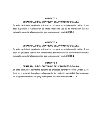 MOMENTO 2
DESARROLLO DEL CAPITULO 1 DEL PROYECTO DE AULA
En este capítulo el estudiante aplicara los procesos aprendidos en la Unidad 1, es
decir Expansión y Contracción de ideas. Haciendo uso de la información que ha
indagado contestara las preguntas que se encuentran en el ANEXO 1
MOMENTO 3
DESARROLLO DEL CAPITULO 2 DEL PROYECTO DE AULA
En este capítulo el estudiante aplicara los procesos aprendidos en la Unidad 2, es
decir los procesos básicos del pensamiento. Haciendo uso de la información que ha
indagado contestara las preguntas que se encuentran en el ANEXO 2
MOMENTO 4
DESARROLLO DEL CAPITULO 3 DEL PROYECTO DE AULA
En este capítulo el estudiante aplicara los procesos aprendidos en la Unidad 3, es
decir los procesos integradores del pensamiento. Haciendo uso de la información que
ha indagado contestara las preguntas que se encuentran en el ANEXO 3
 