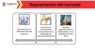 Segmentación del mercado
Ejecutivos de los
diferentes tipos de
empresa.
Intención de
crecimiento y
reconocimiento en
búsqueda de
servicios publicitarios
Ubicados
especialmente en
Villavicencio y en el
departamento del
Meta
 