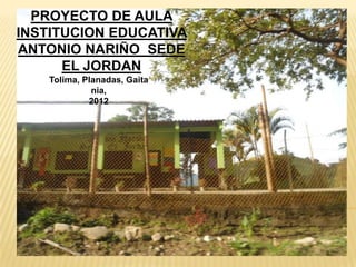 PROYECTO DE AULA
INSTITUCION EDUCATIVA
ANTONIO NARIÑO SEDE
      EL JORDAN
    Tolima, Planadas, Gaita
              nia,
             2012
 