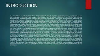 INTRODUCCION
El desarrollo de un sistema de gestión de la seguridad y salud en el trabajo proporciona a las organizaciones
las bases para minimizar los riesgos relacionados con la salud, incidentes y accidentes de trabajo,
enfermedades laborales y otros aspectos relacionados con higiene y seguridad en las labores diarias de los
trabajadores, equipos e instalaciones de la empresa e inclusive al personal externo. El presente proyecto se
realiza con base en la legislación colombiana vigente con el propósito de reducir los riesgos a los que están
expuestos los trabajadores de la empresa MADERAS CARRILLO LTDA, al tiempo que se mejoren las
condiciones de trabajo. También busca la creación de una Cultura de Prevención en toda la empresa, que
llevara a un cambio de actitud y a la comprensión de que la seguridad y salud en el trabajo es de vital
importancia para todo el grupo de trabajo. La salud ocupacional en las empresas es un tema que involucra a
todos los que hacen parte de ella: tanto de empleadores, trabajadores y visitantes es por esta razón que todos
deben conocer los peligros que están asociados a la actividad económica de cada empresa, para poder
determinar las medidas de control que se deben tomar para establecer y mantener la seguridad y salud en los
trabajadores y partes interesadas. No reconocer los peligros a los que se está expuesto en el lugar de trabajo,
hace que no se tomen precauciones ante éstos, lo que puede generar incidentes o accidentes de trabajo y en
el peor de los casos enfermedades laborales, cualquiera de estos sucesos son graves para empleadores y
trabajadores, el trabajador porque ve afectada su salud desde una incapacidad hasta una invalidez y el
empleador por que tendrá que asumir las consecuencias de estas falencias como lo indica la legislación
colombiana. Contar con un sistema de gestión de la seguridad y salud en el trabajo dentro de las empresas
permite garantizar las condiciones y el medio ambiente de trabajo, así como la salud en el trabajo, que
conlleva la promoción y el mantenimiento del bienestar físico, mental y social de los trabajadores en todas las
ocupaciones que a su vez se ve reflejado en disminución de incapacidades y mejora de la productividad de las
empresas.
 