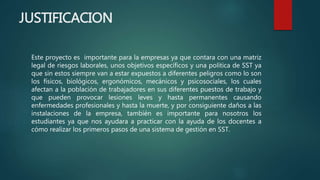 JUSTIFICACION
Este proyecto es importante para la empresas ya que contara con una matriz
legal de riesgos laborales, unos objetivos específicos y una política de SST ya
que sin estos siempre van a estar expuestos a diferentes peligros como lo son
los físicos, biológicos, ergonómicos, mecánicos y psicosociales, los cuales
afectan a la población de trabajadores en sus diferentes puestos de trabajo y
que pueden provocar lesiones leves y hasta permanentes causando
enfermedades profesionales y hasta la muerte, y por consiguiente daños a las
instalaciones de la empresa, también es importante para nosotros los
estudiantes ya que nos ayudara a practicar con la ayuda de los docentes a
cómo realizar los primeros pasos de una sistema de gestión en SST.
 