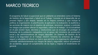 MARCO TEORICO
El programa de Salud ocupacional que en adelante se entenderá como el Sistema
de Gestión de la Seguridad y Salud en el Trabajo “consiste en el desarrollo de un
proceso lógico y por etapas, basado en la mejora continua y que incluye la
política, la organización, la planificación, la aplicación, la evaluación, la auditoría y
las acciones de mejora con el objetivo de anticipar, reconocer, evaluar y controlar
los riesgos que puedan afectar la seguridad y salud en el trabajo”. En la actualidad
en el país existen leyes, decretos y resoluciones que se encargan de proteger el
bienestar de la población trabajadora con el apoyo del ministerio de protección
social y las administradoras de riesgos laborales. Un Sistema de Gestión de la
Salud y la Seguridad en el Trabajo (SGSST) fomenta los entornos de trabajo
seguro y saludable al ofrecer un marco que permite a la organización identificar y
controlar satisfactoriamente sus riesgos de salud y seguridad, reducir el potencial
de accidentes, apoyar el cumplimiento de las leyes y mejorar el rendimiento en
general.
 