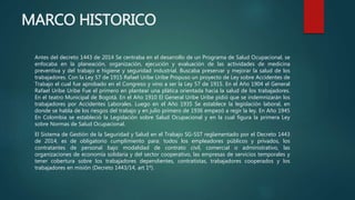 MARCO HISTORICO
Antes del decreto 1443 de 2014 Se centraba en el desarrollo de un Programa de Salud Ocupacional, se
enfocaba en la planeación, organización, ejecución y evaluación de las actividades de medicina
preventiva y del trabajo e higiene y seguridad industrial. Buscaba preservar y mejorar la salud de los
trabajadores. Con la Ley 57 de 1915 Rafael Uribe Uribe Propuso un proyecto de Ley sobre Accidentes de
Trabajo el cual fue aprobado en el Congreso y vino a ser la Ley 57 de 1915. En el Año 1904 el General
Rafael Uribe Uribe Fue el primero en plantear una plática orientada hacia la salud de los trabajadores.
En el teatro Municipal de Bogotá. En el Año 1910 El General Uribe Uribe pidió que se indemnizarán los
trabajadores por Accidentes Laborales. Luego en el Año 1935 Se establece la legislación laboral, en
donde se habla de los riesgos del trabajo y en julio primero de 1936 empezó a regir la ley. En Año 1945
En Colombia se estableció la Legislación sobre Salud Ocupacional y en la cual figura la primera Ley
sobre Normas de Salud Ocupacional.
El Sistema de Gestión de la Seguridad y Salud en el Trabajo SG-SST reglamentado por el Decreto 1443
de 2014, es de obligatorio cumplimiento para: todos los empleadores públicos y privados, los
contratantes de personal bajo modalidad de contrato civil, comercial o administrativo, las
organizaciones de economía solidaria y del sector cooperativo, las empresas de servicios temporales y
tener cobertura sobre los trabajadores dependientes, contratistas, trabajadores cooperados y los
trabajadores en misión (Decreto 1443/14, art 1º).
 