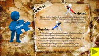 General:
Mejorar el nivel ortográfico de los estudiantes universitarios, con el diseño
de una aplicación móvil de uso libre como nueva estrategia didáctica en la
escritura y el uso del buen idioma.
Específicos:
1. Fortalecer la competencia comunicativa de los estudiantes, mediante el
desarrollo de habilidades en lectoescritura y ortografia.
2. Sensibilizar a la población universitaria sobre el manejo de la app , de
forma adecuada y eficiente con una campaña publicitaria.
3. Capacitar en ortografía y puntuación mediante planes pilotos
estratégicos de corto mediano y largo plazo plasmados en estudio , practica
y evaluación.
 