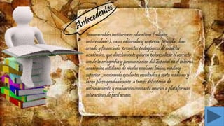 Innumerables instituciones educativas (colegios,
universidades), casas editoriales y empresas privadas, han
creado y financiado proyectos pedagógicos de carácter
académico, que directamente quieren potencializar el correcto
uso de la ortografía y pronunciación del Español en el entorno
académico cotidiano de niveles escolares básico, medio y
superior ,mostrando excelentes resultados a corto mediano y
largo plazo gradualmente ,a través del sistema de
entrenamiento y evaluación constante gracias a plataformas
interactivas de fácil acceso.
 