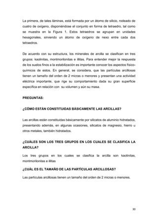La primera, de tales láminas, está formada por un átomo de silicio, rodeado de
cuatro de oxígeno, disponiéndose el conjunto en forma de tetraedro, tal como
se muestra en la Figura 1. Estos tetraedros se agrupan en unidades
hexagonales, sirviendo un átomo de oxígeno de nexo entre cada dos
tetraedros.

De acuerdo con su estructura, los minerales de arcilla se clasifican en tres
grupos: kaolinitas, montmorilonitas e illitas. Para entender mejor la respuesta
de los suelos finos a la estabilización es importante conocer los aspectos físicoquímicos de estos. En general, se considera, que las partículas arcillosas
tienen un tamaño del orden de 2 micras o menores y presentan una actividad
eléctrica importante, que rige su comportamiento dada su gran superficie
específica en relación con su volumen y aún su masa.

PREGUNTAS:

¿CÓMO ESTÁN CONSTITUIDAS BÁSICAMENTE LAS ARCILLAS?

Las arcillas están constituidas básicamente por silicatos de aluminio hidratados,
presentando además, en algunas ocasiones, silicatos de magnesio, hierro u
otros metales, también hidratados.

¿CUÁLES SON LOS TRES GRUPOS EN LOS CUALES SE CLASIFICA LA
ARCILLA?
Los tres grupos en los cuales se clasifica la arcilla son kaolinitas,
montmorilonitas e illitas
¿CUÁL ES EL TAMAÑO DE LAS PARTÍCULAS ARCILLOSAS?
Las partículas arcillosas tienen un tamaño del orden de 2 micras o menores.

30

 