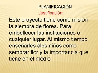 PLANIFICACIÓN
Justificación:

Este proyecto tiene como misión
la siembra de flores. Para
embellecer las instituciones o
cualquier lugar. Al mismo tiempo
enseñarles alos niños como
sembrar flor y la importancia que
tiene en el medio

 