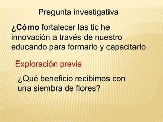 Pregunta investigativa
¿Cómo fortalecer las tic he
innovación a través de nuestro
educando para formarlo y capacitarlo

Exploración previa
¿Qué beneficio recibimos con
una siembra de flores?

 