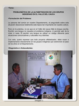 3
•Tema:
PROBLEMÁTICA DE LA ALFABETIZACION DE LOS GRUPOS
INDIGENAS EN EL VALLE DEL CAUCA
•Formulación del Problema:
La persona del común en nuestro Departamento, al preguntarle sobre esta
situación desconoce totalmente este tópico tan importante de nuestra cultura.
Pero en la práctica, no es que en el Valle del cauca falte la lengua escrita.
Escribir una lengua no resuelve el problema indígena, ni permite salir de la
crisis ni nada. El escribir una lengua es utilizar un código diferente para
situaciones comunicativas y culturales muy distintas.
Con esto, quiero expresar que todo proyecto alfabetizador, debe nacer e
implementarse directamente en los grupos indígenas que sobreviven al paso
de los años en el Departamento.
•Diagnóstico ó Antecedentes:
Imagen 1
 