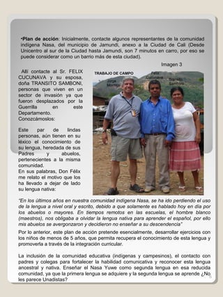6
•Plan de acción: Inicialmente, contacte algunos representantes de la comunidad
indígena Nasa, del municipio de Jamundi, anexo a la Ciudad de Cali (Desde
Unicentro al sur de la Ciudad hasta Jamundi, son 7 minutos en carro, por eso se
puede considerar como un barrio más de esta ciudad).
Allí contacte al Sr. FELIX
CUCUNAVA y su esposa,
doña TRANSITO SAMBONI,
personas que viven en un
sector de invasión ya que
fueron desplazados por la
Guerrilla en este
Departamento.
Conozcámoslos:
“En los últimos años en nuestra comunidad indígena Nasa, se ha ido perdiendo el uso
de la lengua a nivel oral y escrito, debido a que solamente es hablado hoy en día por
los abuelos o mayores. En tiempos remotos en las escuelas, el hombre blanco
(maestros), nos obligaba a olvidar la lengua nativa para aprender el español, por ello
mis abuelos se avergonzaron y decidieron no enseñar a su descendencia”
Por lo anterior, este plan de acción pretende esencialmente, desarrollar ejercicios con
los niños de menos de 5 años, que permita recupera el conocimiento de esta lengua y
promoverla a través de la integración curricular.
La inclusión de la comunidad educativa (indígenas y campesinos), el contacto con
padres y colegas para fortalecer la habilidad comunicativa y reconocer esta lengua
ancestral y nativa. Enseñar el Nasa Yuwe como segunda lengua en esa reducida
comunidad, ya que la primera lengua se adquiere y la segunda lengua se aprende ¿No
les parece Unadistas?
Este par de lindas
personas, aún tienen en su
léxico el conocimiento de
su lengua, heredada de sus
Padres y abuelos,
pertenecientes a la misma
comunidad.
En sus palabras, Don Félix
me relato el motivo que los
ha llevado a dejar de lado
su lengua nativa:
Imagen 3
 
