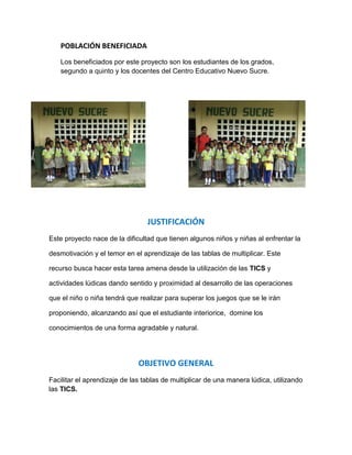 POBLACIÓN BENEFICIADA
   Los beneficiados por este proyecto son los estudiantes de los grados,
   segundo a quinto y los docentes del Centro Educativo Nuevo Sucre.




                                 JUSTIFICACIÓN
Este proyecto nace de la dificultad que tienen algunos niños y niñas al enfrentar la

desmotivación y el temor en el aprendizaje de las tablas de multiplicar. Este

recurso busca hacer esta tarea amena desde la utilización de las TICS y

actividades lúdicas dando sentido y proximidad al desarrollo de las operaciones

que el niño o niña tendrá que realizar para superar los juegos que se le irán

proponiendo, alcanzando así que el estudiante interiorice, domine los

conocimientos de una forma agradable y natural.




                              OBJETIVO GENERAL
Facilitar el aprendizaje de las tablas de multiplicar de una manera lúdica, utilizando
las TICS.
 