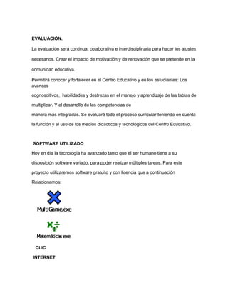 EVALUACIÓN.

La evaluación será continua, colaborativa e interdisciplinaria para hacer los ajustes

necesarios. Crear el impacto de motivación y de renovación que se pretende en la

comunidad educativa.

Permitirá conocer y fortalecer en el Centro Educativo y en los estudiantes: Los
avances

cognoscitivos, habilidades y destrezas en el manejo y aprendizaje de las tablas de

multiplicar. Y el desarrollo de las competencias de

manera más integradas. Se evaluará todo el proceso curricular teniendo en cuenta

la función y el uso de los medios didácticos y tecnológicos del Centro Educativo.



SOFTWARE UTILIZADO

Hoy en día la tecnología ha avanzado tanto que el ser humano tiene a su

disposición software variado, para poder realizar múltiples tareas. Para este

proyecto utilizaremos software gratuito y con licencia que a continuación

Relacionamos:




 CLIC

INTERNET
 