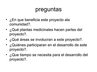 preguntas ¿En que beneficia este proyecto ala comunidad?. ¿Qué plantas medicinales hacen partes del proyecto?. ¿Qué áreas se involucran a este proyecto?. ¿Quiénes participaran en el desarrollo de este proyecto?. ¿Que tiempo se necesita para el desarrollo del proyecto?. 