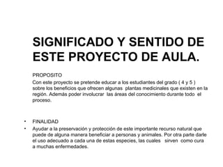 SIGNIFICADO Y SENTIDO DE ESTE PROYECTO DE AULA. PROPOSITO  Con este proyecto se pretende educar a los estudiantes del grado ( 4 y 5 ) sobre los beneficios que ofrecen algunas  plantas medicinales que existen en la región. Además poder involucrar  las áreas del conocimiento durante todo  el proceso.  FINALIDAD Ayudar a la preservación y protección de este importante recurso natural que puede de alguna manera beneficiar a personas y animales. Por otra parte darle el uso adecuado a cada una de estas especies, las cuales  sirven  como cura  a muchas enfermedades. 