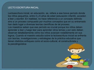 LECTO ESCRITURA INICIAL

Lectoescritura inicial, en educación, se, refiere a ese breve período donde
los niños pequeños, entre 4 y 6 años de edad (educación infantil), acceden
a leer y escribir. En realidad, no hace referencia a un concepto definido
sino a un proceso compuesto por muchos conceptos que en su entramado
han dado lugar a diversas teorías científicas de tal proceso.
Los maestros saben que ese período es crucial porque los niños deben
aprender a leer y luego leer para aprender otros temas y por esto deben
observar detalladamente cómo los niños avanzan notablemente en sus
logros. Cuando el maestro estudia sobre la lectoescritura inicial se enfrenta
con teorías, investigaciones y estrategias de la práctica educativa que
tienen distintos enfoques como el socio-cultural, el constructivista y
la psicolingüística
 