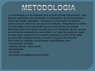 La metodología que se empleará para un buen proceso del proyecto , esta
llena de actividades que fomentarán la participación de los estudiantes a
través del trabajo cooperativo, individual y el intercambio de saberes
previos incluido dentro de una secuencia didáctica. Respetando los ritmos
de aprendizaje de los estudiantes ya que se encuentran en grados
diferentes dentro del método escuela nueva de multigrado ya que, aunque
las actividades planeadas se desarrollaran en todos los grados por igual
se hará mayor exigencia en los grados superiores a partir de las redes
conceptuales correspondientes a la edad y el grado de formación.
Por lo tanto se utilizarán herramientas metodológicas como:
 Ambientación del salón.
 Saberes previos , Narraciones
 Manualidades
 Canciones
 Diccionario de palabras desconocidas
 