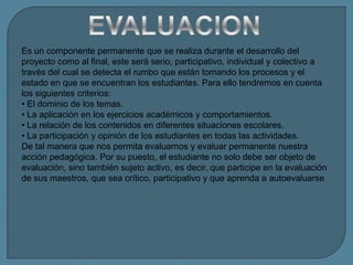Es un componente permanente que se realiza durante el desarrollo del
proyecto como al final, este será serio, participativo, individual y colectivo a
través del cual se detecta el rumbo que están tomando los procesos y el
estado en que se encuentran los estudiantes. Para ello tendremos en cuenta
los siguientes criterios:
• El dominio de los temas.
• La aplicación en los ejercicios académicos y comportamientos.
• La relación de los contenidos en diferentes situaciones escolares.
• La participación y opinión de los estudiantes en todas las actividades.
De tal manera que nos permita evaluarnos y evaluar permanente nuestra
acción pedagógica. Por su puesto, el estudiante no solo debe ser objeto de
evaluación, sino también sujeto activo, es decir, que participe en la evaluación
de sus maestros, que sea crítico, participativo y que aprenda a autoevaluarse
 