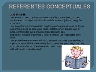 QUE ES LEER
Leer es un proceso de interacción entre el lector y el texto, proceso
mediante el cual el primero intenta satisfacer los objetivos que guían
su lectura.
Leer es entrar en comunicación con los grandes pensadores de todos
los tiempos. Leer es antes que nada, establecer un diálogo con el
autor, comprender sus pensamientos, descubrir sus
propósitos, hacerle preguntas y tratar de hallar las respuestas en el
texto.
Leer es también relacionar, criticar o superar las ideas expresadas; no
implica, aceptar tácitamente cualquier proposición, pero exige del que
va a criticar u ofrecer otra alternativa, una comprensión cabal de lo que
está valorando o cuestionando
 