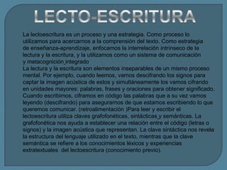 La lectoescritura es un proceso y una estrategia. Como proceso lo
utilizamos para acercarnos a la comprensión del texto. Como estrategia
de enseñanza-aprendizaje, enfocamos la interrelación intrínseco de la
lectura y la escritura, y la utilizamos como un sistema de comunicación
y metacognición integrado
La lectura y la escritura son elementos inseparables de un mismo proceso
mental. Por ejemplo, cuando leemos, vamos descifrando los signos para
captar la imagen acústica de estos y simultáneamente los vamos cifrando
en unidades mayores: palabras, frases y oraciones para obtener significado.
Cuando escribimos, ciframos en código las palabras que a su vez vamos
leyendo (descifrando) para asegurarnos de que estamos escribiendo lo que
queremos comunicar. (retroalimentación )Para leer y escribir el
lectoescritura utiliza claves grafofonéticas, sintácticas y semánticas. La
grafofonética nos ayuda a establecer una relación entre el código (letras o
signos) y la imagen acústica que representan. La clave sintáctica nos revela
la estructura del lenguaje utilizado en el texto, mientras que la clave
semántica se refiere a los conocimientos léxicos y experiencias
extratextuales del lectoescritura (conocimiento previo).
 