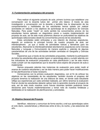 V. Fundamentación pedagógica del proyecto 
Para realizar el siguiente proyecto de aula, primero tuvimos que establecer una conversación con la docente tutora del primer año básico. A través de esta investigación y conversación con la docente y también tras la observación de los comportamientos y habilidades de los estudiantes hemos optado por realizar actividades en relación a los objetivos de aprendizaje de la asignatura de Ciencias Naturales. Para poder “medir” en cierto sentido los conocimientos previos de los estudiantes hemos aplicado un diagnóstico previo a nuestra implementación del proyecto de aula, así de este modo podremos abarcar en profundidad los objetivos de aprendizajes seleccionados desde los conocimientos previos de los estudiantes. 
Estas actividades están enfocadas a una relación de diversas asignaturas, dejando en evidencia la principal función de nuestro proyecto de aula; ser interdisciplinario ya que a través de actividades lúdicas y llamativas para los estudiantes. Abarcando la interdisciplinariedad abordaremos asignaturas como Ciencias Naturales y Lenguaje y Comunicación de manera explícita y, además de algunas características de una de las actividades también centradas en Geografía y Ciencias Sociales. 
Esperamos que a través de las actividades propuestas, mediante la participación de todos los estudiantes ellos puedan lograr un aprendizaje pleno y cumplir además con los indicadores de evaluación propuestos en cada planificación y así de este mismo modo cumplir con las expectativas que la docente tutora espera del proyecto de aula a implementar. 
Hemos propuesto además tres instancias de evaluación para poder medir el avance de nuestros estudiantes y así de ésta manera para poder hacer modificaciones en las planificaciones si fuese necesario. 
Comenzamos con la primera evaluación diagnóstica, con el fin de enfocar los objetivos en las necesidades de los estudiantes, también durante el progreso del proyecto tenemos la realización de una bitácora de clase, en donde cada estudiante refleja sus experiencias por cada actividad realizada, por último tenemos la evaluación final en donde los estudiantes deberán aplicar todo lo aprendido durante el proyecto de aula, así de este modo nosotras como futuras docentes también podremos tomar decisiones para futuras implementaciones y tomar nota de nuestras fortalezas y debilidades en la realización de planificaciones y actividades. 
VI. Objetivo General del Proyecto 
Identificar, relacionar y comunicar de forma escrita y oral sus aprendizajes sobre el ciclo diario, características y diferencias entre el día y la noche, y las estaciones del año. 
 