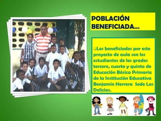 Los  beneficiados por este
proyecto de aula son los
estudiantes de los grados
tercero, cuarto y quinto de
Educación Básica Primaria
de la Institución Educativa
Benjamín Herrera Sede Las
Delicias.
 
