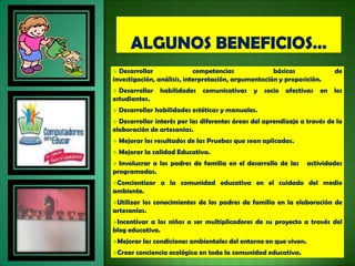  Desarrollar               competencias             básicas                de
investigación, análisis, interpretación, argumentación y proposición.
 Desarrollar habilidades comunicativas y socio afectivas en los
estudiantes.
   Desarrollar habilidades estéticas y manuales.
 Desarrollar interés por las diferentes áreas del aprendizaje a través de la
elaboración de artesanías.
   Mejorar los resultados de las Pruebas que sean aplicadas.
   Mejorar la calidad Educativa.
 Involucrar a los padres de familia en el desarrollo de las        actividades
programadas.
Concientizar    a la comunidad educativa en el cuidado del medio
ambiente.
Utilizarlos conocimientos de los padres de familia en la elaboración de
artesanías.
Incentivar a los niños a ser multiplicadores de su proyecto a través del
blog educativo.
Mejorar    las condiciones ambientales del entorno en que viven.
Crear   conciencia ecológica en toda la comunidad educativa.
 