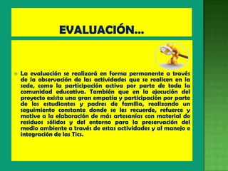    La evaluación se realizará en forma permanente a través
    de la observación de las actividades que se realicen en la
    sede, como la participación activa por parte de toda la
    comunidad educativa. También que en la ejecución del
    proyecto exista una gran empatía y participación por parte
    de los estudiantes y padres de familia, realizando un
    seguimiento constante donde se les recuerde, refuerce y
    motive a la elaboración de más artesanías con material de
    residuos sólidos y del entorno para la preservación del
    medio ambiente a través de estas actividades y al manejo e
    integración de las Tics.
 