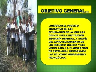 MEJORAR EL PROCESO
EDUCATIVO EN LOS
ESTUDIANTES DE LA SEDE LAS
DELICIAS DE LA INSTITUCIÓN
BENJAMÍN HERRERA, A TRAVÉS
DEL APROVECHAMIENTO DE
LOS RECURSOS SÓLIDOS Y DEL
MEDIO PARA LA ELABORACIÓN
DE ARTESANÍAS, INTEGRANDO
LAS TICS COMO HERRAMIENTA
PEDAGÓGICA.
 