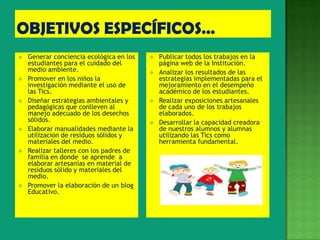    Generar conciencia ecológica en los      Publicar todos los trabajos en la
    estudiantes para el cuidado del           página web de la Institución.
    medio ambiente.                          Analizar los resultados de las
   Promover en los niños la                  estrategias implementadas para el
    investigación mediante el uso de          mejoramiento en el desempeño
    las Tics.                                 académico de los estudiantes.
   Diseñar estrategias ambientales y        Realizar exposiciones artesanales
    pedagógicas que conlleven al              de cada uno de los trabajos
    manejo adecuado de los desechos           elaborados.
    sólidos.                                 Desarrollar la capacidad creadora
   Elaborar manualidades mediante la         de nuestros alumnos y alumnas
    utilización de residuos sólidos y         utilizando las Tics como
    materiales del medio.                     herramienta fundamental.
   Realizar talleres con los padres de
    familia en donde se aprende a
    elaborar artesanías en material de
    residuos sólido y materiales del
    medio.
   Promover la elaboración de un blog
    Educativo.
 