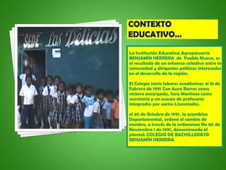 La Institución Educativa Agropecuaria
BENJAMÍN HERRERA de Pueblo Nuevo, es
el resultado de un esfuerzo colectivo entre la
comunidad y dirigentes políticos interesados
en el desarrollo de la región.

El Colegio inicio labores académicas el 18 de
Febrero de 1991 Con Aura Barros como
rectora encargada, Sara Martínez como
secretaria y un cuerpo de profesores
integrados por varios Licenciados.

el 30 de Octubre de 1991, la asamblea
Departamental, ordenó el cambio de
nombre, a través de la ordenanza No 05 de
Noviembre 1 de 1991, denominando al
plantel: COLEGIO DE BACHILLERATO
BENJAMÍN HERRERA
 