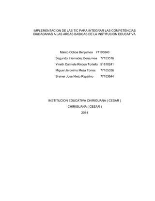 IMPLEMENTACION DE LAS TIC PARA INTEGRAR LAS COMPETENCIAS 
CIUDADANAS A LAS AREAS BASICAS DE LA INSTITUCION EDUCATIVA 
Marco Ochoa Benjumea 77103840 
Segundo Hernadez Benjumea 77103516 
Yineth Carmela Rincon Tortello 51810241 
Miguel Jeronimo Mejia Torres 77105336 
Breiner Jose Nieto Rapalino 77103844 
INSTITUCION EDUCATIVA CHIRIGUANA ( CESAR ) 
CHIRIGUANA ( CESAR ) 
2014 
 