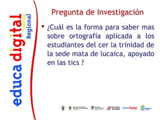 Pregunta de Investigación
 ¿Cuál es la forma para saber mas
  sobre ortografía aplicada a los
  estudiantes del cer la trinidad de
  la sede mata de lucaica, apoyado
  en las tics ?
 