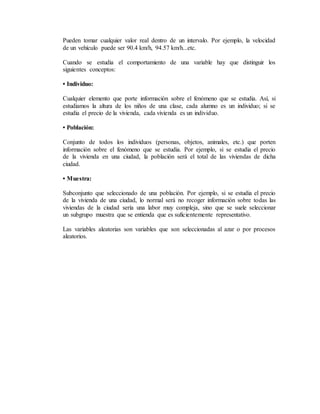 Pueden tomar cualquier valor real dentro de un intervalo. Por ejemplo, la velocidad
de un vehículo puede ser 90.4 km/h, 94.57 km/h...etc.
Cuando se estudia el comportamiento de una variable hay que distinguir los
siguientes conceptos:
• Individuo:
Cualquier elemento que porte información sobre el fenómeno que se estudia. Así, si
estudiamos la altura de los niños de una clase, cada alumno es un individuo; si se
estudia el precio de la vivienda, cada vivienda es un individuo.
• Población:
Conjunto de todos los individuos (personas, objetos, animales, etc.) que porten
información sobre el fenómeno que se estudia. Por ejemplo, si se estudia el precio
de la vivienda en una ciudad, la población será el total de las viviendas de dicha
ciudad.
• Muestra:
Subconjunto que seleccionado de una población. Por ejemplo, si se estudia el precio
de la vivienda de una ciudad, lo normal será no recoger información sobre todas las
viviendas de la ciudad sería una labor muy compleja, sino que se suele seleccionar
un subgrupo muestra que se entienda que es suficientemente representativo.
Las variables aleatorias son variables que son seleccionadas al azar o por procesos
aleatorios.
 
