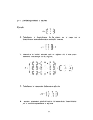 12
(𝐴∗
)𝑡
Matriz traspuesta de la adjunta
Ejemplo
𝐴 =
2 0 1
3 0 0
5 1 1
1. Calculamos el determinante de la matriz, en el caso que el
determinante sea nulo la matriz no tendrá inversa.
𝐴 =
2 0 1
3 0 0
5 1 1
= 3
2. Hallamos la matriz adjunta, que es aquella en la que cada
elemento se sustituye por su adjunto.
𝐴 = −
0 0
1 1
−
3 0
5 1
+
3 0
5 1
0 1
1 1
+
2 1
5 1
−
2 0
5 1
0 1
0 0
−
2 1
3 0
+
2 0
3 0
=
0 −3 3
1 −3 −2
0 3 0
3. Calculamos la traspuesta de la matriz adjunta.
(𝐴∗
)𝑡
=
0 1 0
−3 −3 3
3 −2 0
4. La matriz inversa es igual al inverso del valor de su determinante
por la matriz traspuesta de la adjunta.
 