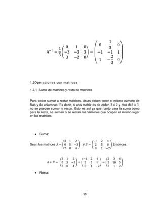 13
A−1
=
1
3
0 1 0
−3 −3 3
3 −2 0
=
0
1
3
0
−1 −1 1
1 −
2
3
0
1.2Operaciones con matrices
1.2.1 Suma de matrices y resta de matrices
Para poder sumar o restar matrices, éstas deben tener el mismo número de
filas y de columnas. Es decir, si una matriz es de orden 3 × 2 y otra de3 × 3,
no se pueden sumar ni restar. Esto es así ya que, tanto para la suma como
para la resta, se suman o se restan los términos que ocupan el mismo lugar
en las matrices.
 Suma:
Sean las matrices 𝐴 =
3 1 2
0 5 −3
7 0 4
y 𝐵 =
−1 2 4
2 5 8
0 1 −2
Entonces:
𝐴 + 𝐵 =
3 1 2
0 5 −3
7 0 4
+
−1 2 4
2 5 8
0 1 −2
=
2 3 6
2 10 5
7 1 2
 Resta:
 