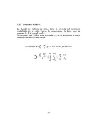 15
1.2.3 División de matrices
La división de matrices se define como el producto del numerador
multiplicado por la matriz inversa del denominador. Es decir, sean las
matrices A y B tal que A/B = AB-1:
Si una matriz está dividida entre un escalar, todos los términos de la matriz
quedarán divididos por ese escalar.
Sea la matriz A =
8 16
3 −6
, y k = 2 un escalar. En este caso:
A
k
=
8 16
3 −6
2
=
8
2
16
2
3
2
−6
2
=
4 8
3
2
−3
 