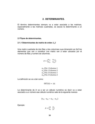 16
2. DETERMINANTES.
El término determinantes siempre va a estar asociada a las matrices,
especialmente a las matrices cuadradas, se asocia la determinante a un
número.
2.1Tipos de determinantes.
2.1.1 Determinantes de matriz de orden 𝟐 𝐱 𝟐
Una matriz cuadrada de dos filas y dos columnas cuya dimensión es 2x2 los
elementos que van a constituir una matriz van a estar ubicados por el
número de filas y numero de columnas.
𝐴 =
𝑎11 𝑎12
𝑎21 𝑎22
𝑎11Fila 1 Columna 1
𝑎12Fila 1 Columna 2
𝑎21Fila 2 Columna 1
𝑎22Fila 2 Columna 2
La definición se va a dar como:
DET A = |A|
La determinante de A va a ser un cálculo numérico es decir va a estar
asociado a un número ese cálculo numérico sale de la siguiente manera
(𝑎11 ∙ 𝑎22 − 𝑎21 ⋅ 𝑎12)
Ejemplo:
𝐴 =
4 2
6 5
 
