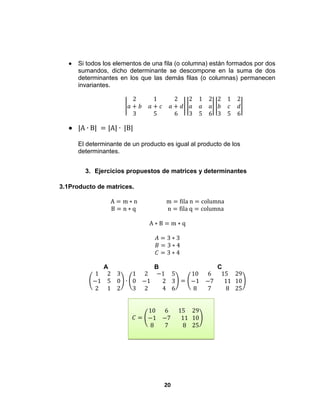 20
 Si todos los elementos de una fila (o columna) están formados por dos
sumandos, dicho determinante se descompone en la suma de dos
determinantes en los que las demás filas (o columnas) permanecen
invariantes.
2 1 2
𝑎 + 𝑏 𝑎 + 𝑐 𝑎 + 𝑑
3 5 6
2 1 2
𝑎 𝑎 𝑎
3 5 6
2 1 2
𝑏 𝑐 𝑑
3 5 6
 |A ∙ B| = |A| ∙ |B|
El determinante de un producto es igual al producto de los
determinantes.
3. Ejercicios propuestos de matrices y determinantes
3.1Producto de matrices.
A = m ∗ n m = fila n = columna
B = n ∗ q n = fila q = columna
A ∗ B = m ∗ q
𝐴 = 3 ∗ 3
𝐵 = 3 ∗ 4
𝐶 = 3 ∗ 4
A B C
1 2 3
−1 5 0
2 1 2
∙
1 2 −1
0 −1 2
3 2 4
5
3
6
=
10 6 15
−1 −7 11
8 7 8
29
10
25
𝐶 =
10 6 15
−1 −7 11
8 7 8
29
10
25
 