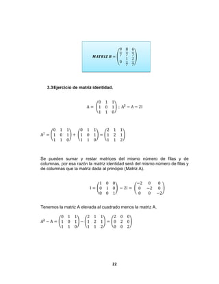 22
𝑴𝑨𝑻𝑹𝑰𝒁 𝑩 =
9
7
8
7
6
7
0
1
7
2
7
3.3Ejercicio de matriz identidad.
A =
0 1 1
1 0 1
1 1 0
; A 𝟐
− A − 2I
A2
=
0 1 1
1 0 1
1 1 0
+
0 1 1
1 0 1
1 1 0
=
2 1 1
1 2 1
1 1 2
Se pueden sumar y restar matrices del mismo número de filas y de
columnas, por esa razón la matriz identidad será del mismo número de filas y
de columnas que la matriz dada al principio (Matriz A).
I =
1 0 0
0 1 0
0 0 1
− 2I =
−2 0 0
0 −2 0
0 0 −2
Tenemos la matriz A elevada al cuadrado menos la matriz A.
A 𝟐
− A =
0 1 1
1 0 1
1 1 0
−
2 1 1
1 2 1
1 1 2
=
2 0 0
0 2 0
0 0 2
 