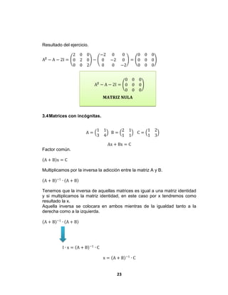 23
𝐌𝐀𝐓𝐑𝐈𝐙 𝐍𝐔𝐋𝐀
Resultado del ejercicio.
A 𝟐
− A − 2I =
2 0 0
0 2 0
0 0 2
−
−2 0 0
0 −2 0
0 0 −2
=
0 0 0
0 0 0
0 0 0
A 𝟐
− A − 2I =
0 0 0
0 0 0
0 0 0
3.4Matrices con incógnitas.
A =
1 1
3 4
B =
2 1
1 1
C =
1 2
1 3
Ax + Bx = C
Factor común.
A + B x = C
Multiplicamos por la inversa la adicción entre la matriz A y B.
A + B −1
∙ A + B
Tenemos que la inversa de aquellas matrices es igual a una matriz identidad
y si multiplicamos la matriz identidad, en este caso por x tendremos como
resultado la x.
Aquella inversa se colocara en ambos mientras de la igualdad tanto a la
derecha como a la izquierda.
A + B −1
∙ A + B
I ∙ x = A + B −1
∙ C
x = A + B −1
∙ C
 